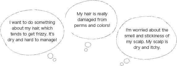I want to do something about my hair, which tends to get frizzy. It's dry and hard to manage! / My hair is really damaged from perms and colors! / I'm worried about the smell and stickiness of my scalp. My scalp is dry and itchy.